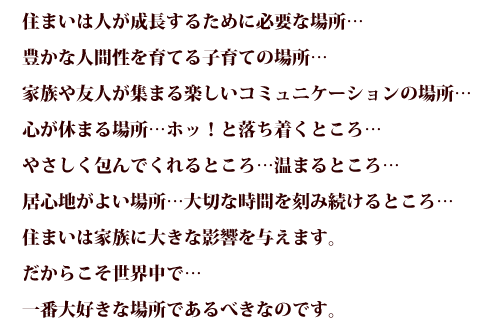 住まいは人が成長するために必要な場所...豊かな人間性を育てる子育ての場所...家族や友人が集まる楽しいコミュニケーションの場所...心が休まる場所...ホッ！と落ち着くところ...やさしく包んでくれるところ...温まるところ...居心地がよい場所...大切な時間を刻み続けるところ...住まいは家族に大きな影響を与えます。だからこそ世界中で...一番大好きな場所であるべきなのです。