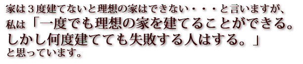 家は３度建てないと理想の家はできない・・・と言いますが、私は「一度でも理想の家を建てることができる。しかし何度建てても失敗する人はする。」と思っています。