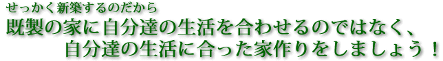 せっかく新築するのだから既製の家に自分達の生活を合わせるのではなく、自分達の生活に合った家作りをしましょう！