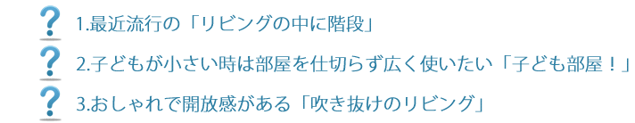 1.最近流行の「リビングの中に階段」子どもが小さい時は部屋を仕切らず広く使いたい「子ども部屋！」3.おしゃれで開放感がある「吹き抜けのリビング」