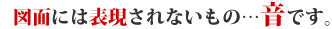 図面には表現されないもの...音です。