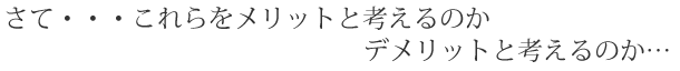 さて・・・これらをメリットと考えるのかデメリットと考えるのか...