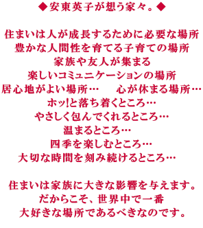 ◆安東英子が想う家々。◆ 住まいは人が成長するために必要な場所 豊かな人間性を育てる子育ての場所 家族や友人が集まる 楽しいコミュニケーションの場所 居心地がよい場所… 心が休まる場所… ホッ!と落ち着くところ… やさしく包んでくれるところ… 温まるところ… 四季を楽しむところ… 大切な時間を刻み続けるところ… 住まいは家族に大きな影響を与えます。 だからこそ、世界中で一番 大好きな場所であるべきなのです。