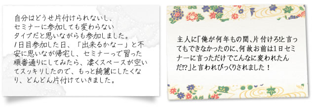 自分はどうせ片付けられないし、セミナーに参加しても変わらないタイプだと思いながらも参加しました。1日目参加した日、「出来るかなー」と不安に思いなが帰宅し、セミナーっで習った順番通りにしてみたら、凄くスペースが空いてスッキリしたので、もっと綺麗にしたくなり、どんどん片付けていきました。