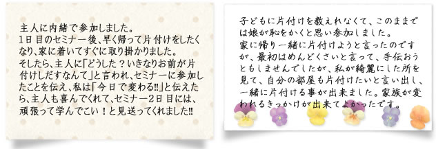 主人に内緒で参加しました。1日目のセミナー後、早く帰って片付けをしたくなり、家に着いてすぐに取り掛かりました。そしたら、主人に「どうした？いきなりお前が片付けしだすなんて」と言われ、セミナーに参加したことを伝え、私は「今日で変わる!!」と伝えたら、主人も喜んでくれて、セミナー2日目には、頑張って学んでこい！と見送ってくれました!!