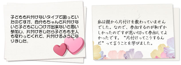 子どもも片付けないタイプで困っていたのですが、自分もちゃんと片付けないと子どもにしつけが出来ないと思い参加し、片付けをしたら子どもも主人も変わってくれて、片付けるようになりました。