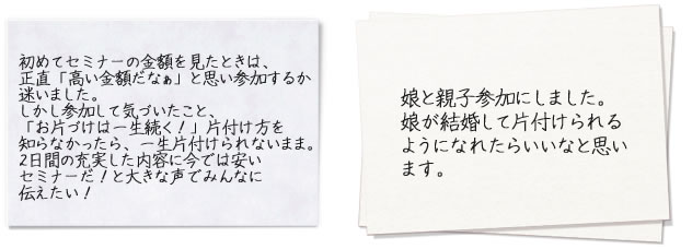 初めてセミナーの金額を見たときは、正直「高い金額だなぁ」と思い参加するか迷いました。しかし参加して気づいたこと、「お片づけは一生続く！」片付け方を知らなかったら、一生片付けられないまま。2日間の充実した内容に今では安いセミナーだ！と大きな声でみんなに伝えたい！