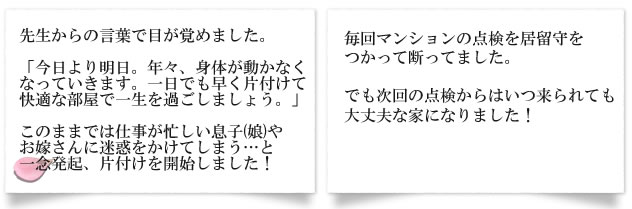 先生からの言葉で目が覚めました。「今日より明日。年々、身体が動かなくなっていきます。一日でも早く片付けて快適な部屋で一生を過ごしましょう。」このままでは仕事が忙しい息子(娘)やお嫁さんに迷惑をかけてしまう...と一念発起、片付けを開始しました！