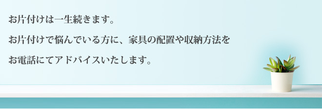 お片付けは一生続きます。お片付けで悩んでいる方に、家具の配置や収納方法をお電話にてアドバイスいたします。