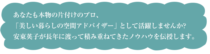 あなたも本物の片付けのプロ、「美しい暮らしの空間アドバイザー」として活躍しませんか？安東英子が長年に渡って積み重ねてきたノウハウを伝授します。